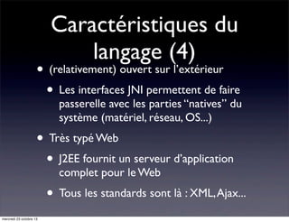 Caractéristiques du
langage (4)

• (relativement) ouvert sur l’extérieur
• Les interfaces JNI permettent de faire

passerelle avec les parties “natives” du
système (matériel, réseau, OS...)

• Très typé Web
• J2EE fournit un serveur d’application
complet pour le Web

• Tous les standards sont là : XML, Ajax...
mercredi 23 octobre 13

 