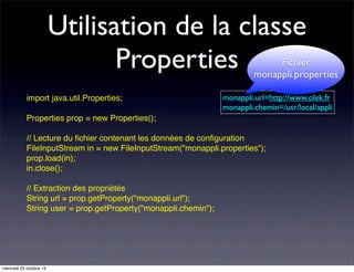 Utilisation de la classe
Properties

Fichier
monappli.properties

import java.util.Properties;

monappli.url=http://www.olek.fr
monappli.chemin=/usr/local/appli

Properties prop = new Properties();
// Lecture du ﬁchier contenant les données de conﬁguration
FileInputStream in = new FileInputStream("monappli.properties");
prop.load(in);
in.close();
// Extraction des propriétés
String url = prop.getProperty("monappli.url");
String user = prop.getProperty("monappli.chemin");

mercredi 23 octobre 13

 