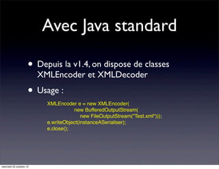 Avec Java standard
• Depuis la v1.4, on dispose de classes
XMLEncoder et XMLDecoder

• Usage :
XMLEncoder e = new XMLEncoder(
new BufferedOutputStream(
new FileOutputStream("Test.xml")));
e.writeObject(instanceASerialiser);
e.close();

mercredi 23 octobre 13

 