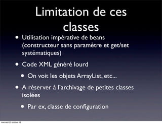 Limitation de ces
classes

• Utilisation impérative de beans

(constructeur sans paramètre et get/set
systématiques)

• Code XML généré lourd
• On voit les objets ArrayList, etc...
• A réserver à l’archivage de petites classes
isolées

• Par ex, classe de conﬁguration
mercredi 23 octobre 13

 