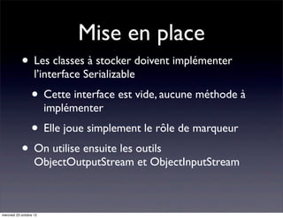 Mise en place
• Les classes à stocker doivent implémenter
l’interface Serializable

• Cette interface est vide, aucune méthode à
implémenter

• Elle joue simplement le rôle de marqueur

• On utilise ensuite les outils

ObjectOutputStream et ObjectInputStream

mercredi 23 octobre 13

 