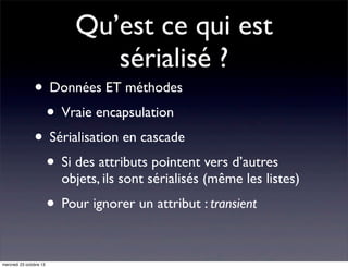 Qu’est ce qui est
sérialisé ?

• Données ET méthodes
• Vraie encapsulation
• Sérialisation en cascade
• Si des attributs pointent vers d’autres

objets, ils sont sérialisés (même les listes)

• Pour ignorer un attribut : transient
mercredi 23 octobre 13

 