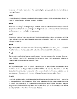 thrown or not. finalise is a method that is called by the garbage collector when an object is
no longer in use.
Ans.5
Stack memory is used for storing local variables and function call, while heap memory is
used for storing objects and their instance variables.
Ans.6
Methodoverloadingis creating multiplemethodsin a class with thesamenamebut different
parameters, while methodoverridingis creating a methodin a subclass with the samename
and parameters as a method in its superclass.
Ans.7
An abstract class can have both abstract and concrete methods, while an interface can only
have abstract methods. A class can extend only one abstract class, but it can implement
multiple interfaces.
Ans.8
A private modifier makes a memberaccessible only within the same class, while a protected
modifier makes a member accessible within the same class and its subclasses.
Ans.9
Constructor overloading is a concept in object oriented programming where a class can
have multiple constructors with different parameter lists. Each constructor provides a
different way to initialise objects of that class.
Ans.10
The super keyword is used to access data members of the parent class when the data
members names of the parent class and its child subclasses are the same, to call the
default and parameterized constructor of the parent class inside the child subclass and to
access parent class methods when the child subclasses have overridden them.
Ans.11
Static Methods andStatic variablesarethose methodsand variables that belong to the class
of thejava program, not to theobject of the class. They areallocated memory when the class
is loaded and can directly be called with the help of the class names. A class in the java
program cannot be static except if it is the inner class. If it is an inner static class, then it
exactly works like other static members of the class.
 