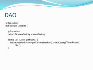 DAO
@Repository
public class UserDao {

    @Autowired
    private SessionFactory sessionFactory;

    public List<User> getUsers() {
      return sessionFactory.getCurrentSession().createQuery("from User u")
           .list();
    }

}
 