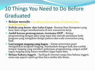 10 Things You Need to Do Before
Graduated
 Belajar menulis - “A software doesn’t exist, if it doesn’t have
  documentation!”
 Kuliah yang bener dan Lulus Cepat– Konsep Ilmu Komputer yang
  kuat akan sangat membantumu di sesi wawancara kerja
 Ambil kursus pemrograman, terutama OOP – Belajar
  programming dengan jalur yang tepat dan metode penulisan kode
  program yang mengikuti design pattern dan code convention yang
  baik.
 Cari tempat magang yang bagus – Setiap universitas pasti
  mengadakan program magang, manfaatkan dengan baik dan carilah
  tempat magang yang memberi pekerjaan programming, jangan ambil
  tugas magang yang hanya memberi tugas input data.
 Belajar bahasa inggris – Surfing di internet tanpa bisa bahasa inggris
  sama saja seperti nyetir ga bisa baca rambu lalu lintas.
 