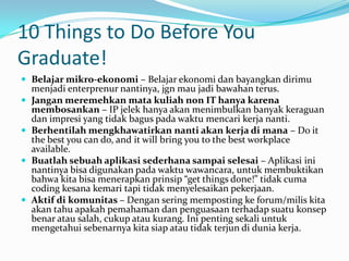 10 Things to Do Before You
Graduate!
 Belajar mikro-ekonomi – Belajar ekonomi dan bayangkan dirimu
    menjadi enterprenur nantinya, jgn mau jadi bawahan terus.
   Jangan meremehkan mata kuliah non IT hanya karena
    membosankan – IP jelek hanya akan menimbulkan banyak keraguan
    dan impresi yang tidak bagus pada waktu mencari kerja nanti.
   Berhentilah mengkhawatirkan nanti akan kerja di mana – Do it
    the best you can do, and it will bring you to the best workplace
    available.
   Buatlah sebuah aplikasi sederhana sampai selesai – Aplikasi ini
    nantinya bisa digunakan pada waktu wawancara, untuk membuktikan
    bahwa kita bisa menerapkan prinsip “get things done!” tidak cuma
    coding kesana kemari tapi tidak menyelesaikan pekerjaan.
   Aktif di komunitas – Dengan sering memposting ke forum/milis kita
    akan tahu apakah pemahaman dan penguasaan terhadap suatu konsep
    benar atau salah, cukup atau kurang. Ini penting sekali untuk
    mengetahui sebenarnya kita siap atau tidak terjun di dunia kerja.
 