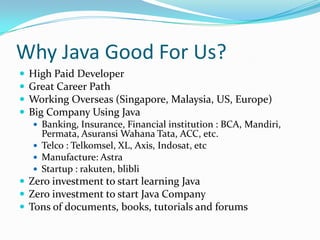 Why Java Good For Us?
   High Paid Developer
   Great Career Path
   Working Overseas (Singapore, Malaysia, US, Europe)
   Big Company Using Java
     Banking, Insurance, Financial institution : BCA, Mandiri,
      Permata, Asuransi Wahana Tata, ACC, etc.
     Telco : Telkomsel, XL, Axis, Indosat, etc
     Manufacture: Astra
     Startup : rakuten, blibli
 Zero investment to start learning Java
 Zero investment to start Java Company
 Tons of documents, books, tutorials and forums
 