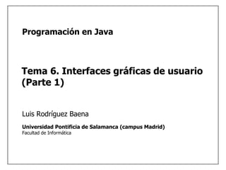 1
Universidad Pontificia de Salamanca (campus Madrid)
Facultad de Informática
Luis Rodríguez Baena
Programación en Java
Tema 6. Interfaces gráficas de usuario
(Parte 1)
 