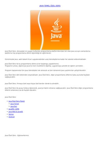 JAVA TEMEL ÖZEL DERS




Java Özel Ders: dünyadaki en yaygın kullanılan programlama platformlarından biri olan Java ve aynı zamanda bu
platforma has programlama dilinin öğretildiği bir eğitimlerdir. 



Günümüzde Java, web tabanlı ticari uygulamalardan uzay teknolojilerine kadar her alanda kullanılmaktadır. 

Java Özel Ders ile bu programlama diline iyi bir başlangıç yapabilirsiniz.
Programın amacı, öğrenciye Java'nın tüm inceliklerini öğretip, uygulamaya yönelik bir eğitim vermektir.

Program kapsamında tüm Java teknolojileri ele alınacak ve tam donanımlı Java yazılımcıları yetiştirilecektir. 

Java Özel Ders dört bölümden oluşmaktadır. Java Özel Ders, diğer programlama dillerine bakış açınızda faydalar
sağlayacaktır.



Java Özel Ders, firmaya özel veya kişiye özel dersler olarak ta alınabilir. 

Java Özel Ders ile javayı hızlaca öğrenerek, java'ya hakim olmanızı sağlayacaktır. Java Özel Ders diğer programlama
dillerini anlamanız da da faydalı olacaktır.



Java Özel Ders

  • Java Özel Ders Paketi
     • Java Temel
     • Java İleri
  • JavaME / J2ME
  • Java Web & JavaEE
  • Spring
  • Android




Java Özel Ders - Eğitmenlerimiz
 