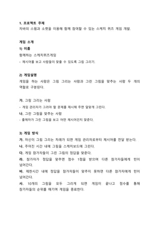 1. 프로젝트 주제
자바의 스윙과 소켓을 이용해 함께 참여할 수 있는 스케치 퀴즈 게임 개발.
게임 소개
1) 이름
함께하는 스케치퀴즈게임
- 제시어를 보고 사람들이 맞출 수 있도록 그림 그리기.
2) 게임설명
게임을 하는 사람은 그림 그리는 사람과 그린 그림을 맞추는 사람 두 개의
역할로 구분된다.
가. 그림 그리는 사람
- 게임 관리자가 그려야 할 문제를 제시해 주면 알맞게 그린다.
나. 그린 그림을 맞추는 사람
- 출제자가 그린 그림을 보고 어떤 제시어인지 맞춘다.
3) 게임 방식
가. 자신이 그림 그리는 차례가 되면 게임 관리자로부터 제시어를 전달 받는다.
나. 주어진 시간 내에 그림을 스케치보드에 그린다.
다. 게임 참가자들이 그린 그림의 정답을 맞춘다.
라. 참가자가 정답을 맞추면 점수 1점을 받으며 다른 참가자들에게 턴이
넘어간다.
바. 제한시간 내에 정답을 참가자들이 맞추지 못하면 다른 참가자에게 턴이
넘어간다.
사. 10개의 그림을 모두 그리게 되면 게임이 끝나고 점수를 통해
참가자들의 순위를 매기며 게임을 종료한다.
 