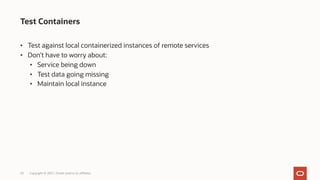 Test Containers
Copyright © 2021, Oracle and/or its affiliates
20
• Test against local containerized instances of remote services
• Don’t have to worry about:
• Service being down
• Test data going missing
• Maintain local instance
 