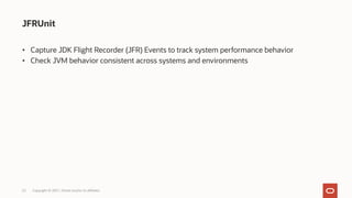 JFRUnit
Copyright © 2021, Oracle and/or its affiliates
22
• Capture JDK Flight Recorder (JFR) Events to track system performance behavior
• Check JVM behavior consistent across systems and environments
 