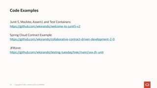 Junit 5, Mockito, AssertJ, and Test Containers:
https://github.com/wkorando/welcome-to-junit5-v2
Spring Cloud Contract Example:
https://github.com/wkorando/collaborative-contract-driven-development-2-0
JFRUnit:
https://github.com/wkorando/testing-tuesday/tree/main/xxx-jfr-unit
Code Examples
Copyright © 2021, Oracle and/or its affiliates
25
 