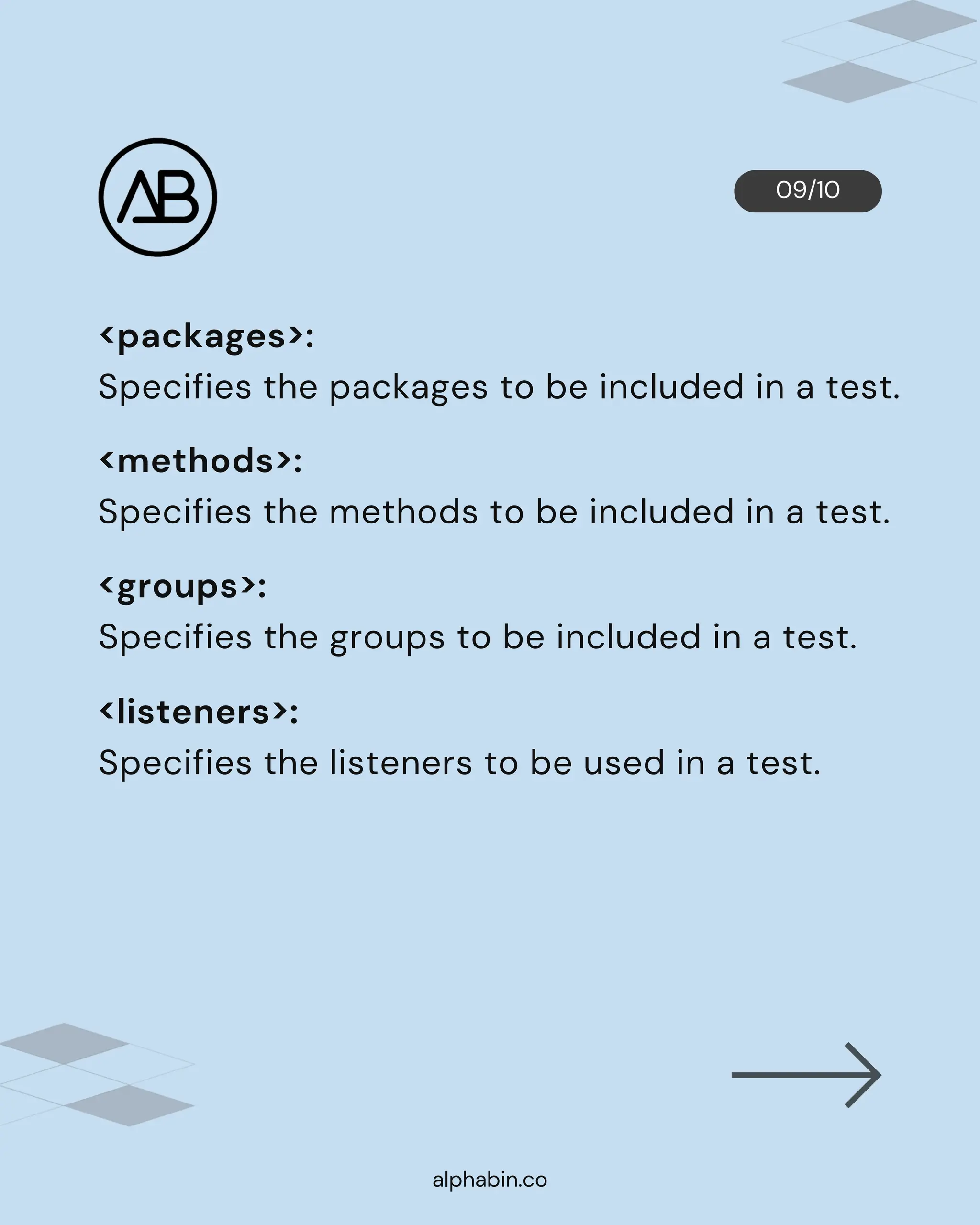 09/10
alphabin.co
<packages>:
Specifies the packages to be included in a test.
<methods>:
Specifies the methods to be included in a test.
<groups>:
Specifies the groups to be included in a test.
<listeners>:
Specifies the listeners to be used in a test.
 
