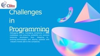 Challenges
in
Programming
Programming is not without its challenges.
Debugging errors, managing complexity in large
codebases, and ensuring scalability are common
obstacles developers face. Adapting to
evolving technologies and staying updated with
industry trends add to the complexity.
 
