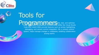 Tools for
Programmers
Programmers rely on a variety of tools to write, test, and optimize
code. Integrated Development Environments (IDEs) like Visual Studio
Code and IntelliJ IDEA provide features such as syntax highlighting,
debugging, and version control integration. Git, a version control
system, helps manage changes in codebases, enabling collaboration
among teams.
 