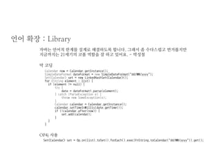 언어 확장 : Library 
자바는 언어적 한계를 설계로 해결하도록 합니다. 그래서 좀 수다스럽고 번거롭지만 지금까지는 21세기의 코볼 역할을 잘 하고 있어요. - 박성철 
Calendar now = Calendar.getInstance(); 
SimpleDateFormat dateFormat = new SimpleDateFormat("dd/MM/yyyy"); 
Set<Calendar> set = new LinkedHashSet<Calendar>(); 
for (String element : list) { 
if (element != null) { 
try { 
date = dateFormat1.parse(element); 
} catch (ParseException e) { 
throw new SomeException(e); 
} 
Calendar calendar = Calendar.getInstance(); 
calendar.setTimeInMillis(date.getTime()); 
if (!calendar.after(now)) { 
set.add(calendar); 
} 
} 
} 
Set<Calendar> set = Op.on(list).toSet().forEach().exec(FnString.toCalendar("dd/MM/yyyy")).get(); 
막 코딩 
OP4j 사용  
