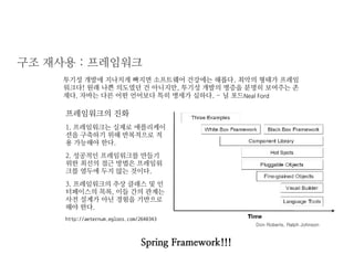 구조 재사용 : 프레임워크 
투기성 개발에 지나치게 빠지면 소프트웨어 건강에는 해롭다. 최악의 형태가 프레임워크다! 원래 나쁜 의도였던 건 아니지만, 투기성 개발의 병증을 분명히 보여주는 존재다. 자바는 다른 어떤 언어보다 특히 병세가 심하다. - 닐 포드Neal Ford 
프레임워크의 진화 
1. 프레임워크는 실제로 애플리케이션을 구축하기 위해 반복적으로 적용 가능해야 한다. 
2. 성공적인 프레임워크를 만들기 위한 최선의 접근 방법은 프레임워크를 염두에 두지 않는 것이다. 
3. 프레임워크의 추상 클래스 및 인터페이스의 목록, 이들 간의 관계는 사전 설계가 아닌 경험을 기반으로 해야 한다. 
http://aeternum.egloos.com/2640343 
Spring Framework!!! 
Don Roberts, Ralph Johnson  