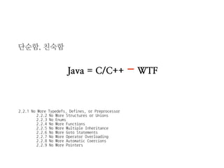 단순함, 친숙함 
2.2.1 No More Typedefs, Defines, or Preprocessor 
2.2.2 No More Structures or Unions 
2.2.3 No Enums 
2.2.4 No More Functions 
2.2.5 No More Multiple Inheritance 
2.2.6 No More Goto Statements 
2.2.7 No More Operator Overloading 
2.2.8 No More Automatic Coercions 
2.2.9 No More Pointers 
Java = C/C++ - WTF  