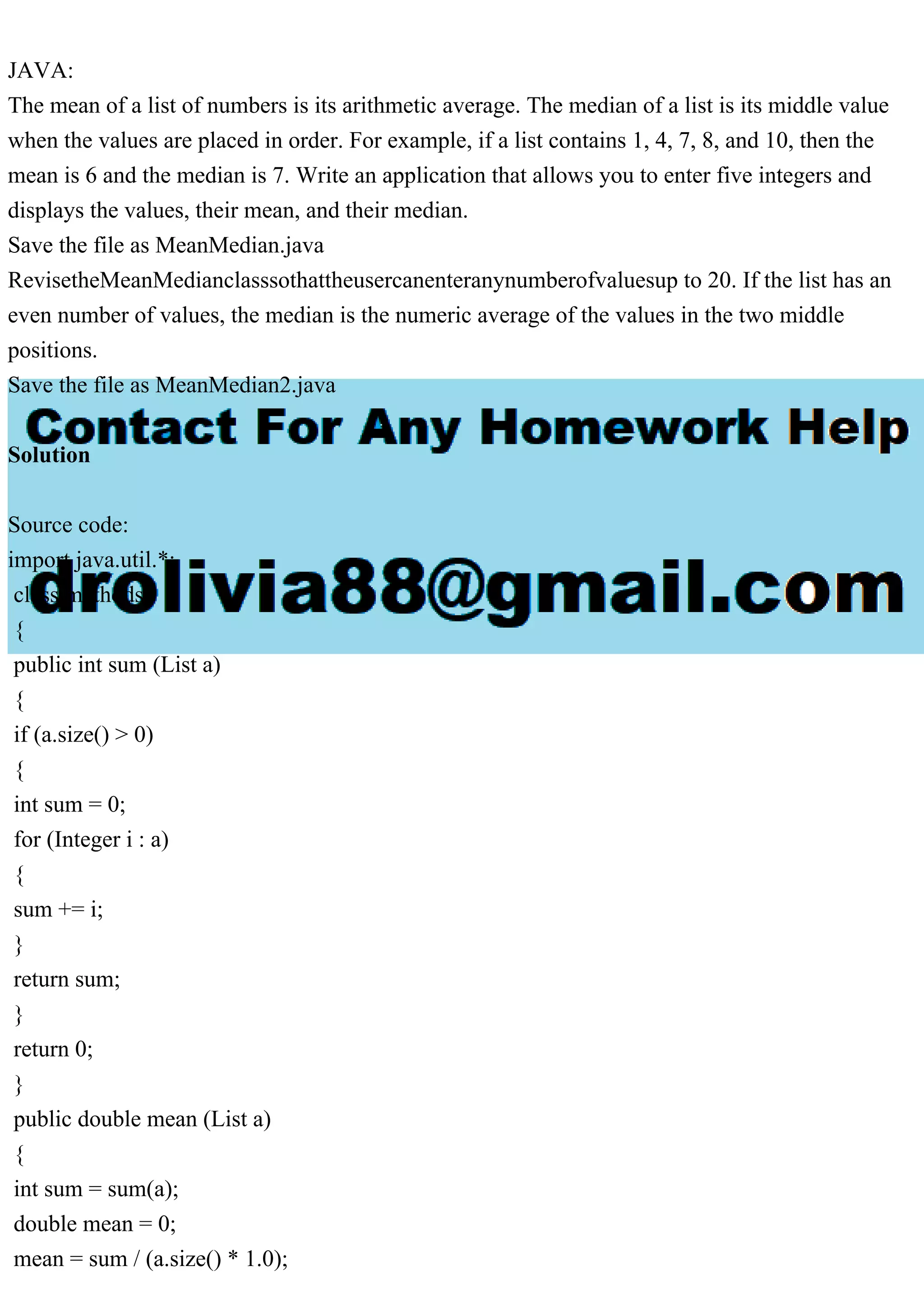 JAVA:
The mean of a list of numbers is its arithmetic average. The median of a list is its middle value
when the values are placed in order. For example, if a list contains 1, 4, 7, 8, and 10, then the
mean is 6 and the median is 7. Write an application that allows you to enter five integers and
displays the values, their mean, and their median.
Save the file as MeanMedian.java
RevisetheMeanMedianclasssothattheusercanenteranynumberofvaluesup to 20. If the list has an
even number of values, the median is the numeric average of the values in the two middle
positions.
Save the file as MeanMedian2.java
Solution
Source code:
import java.util.*;
class methods
{
public int sum (List a)
{
if (a.size() > 0)
{
int sum = 0;
for (Integer i : a)
{
sum += i;
}
return sum;
}
return 0;
}
public double mean (List a)
{
int sum = sum(a);
double mean = 0;
mean = sum / (a.size() * 1.0);