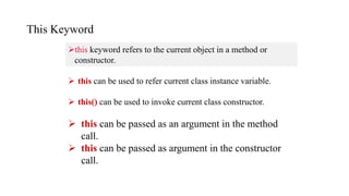 This Keyword
this keyword refers to the current object in a method or
constructor.
 this can be used to refer current class instance variable.
 this() can be used to invoke current class constructor.
 this can be passed as an argument in the method
call.
 this can be passed as argument in the constructor
call.
 