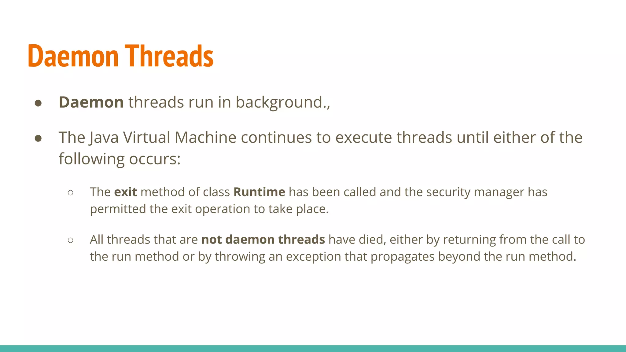 Daemon Threads
● Daemon threads run in background.,
● The Java Virtual Machine continues to execute threads until either of the
following occurs:
○ The exit method of class Runtime has been called and the security manager has
permitted the exit operation to take place.
○ All threads that are not daemon threads have died, either by returning from the call to
the run method or by throwing an exception that propagates beyond the run method.
 