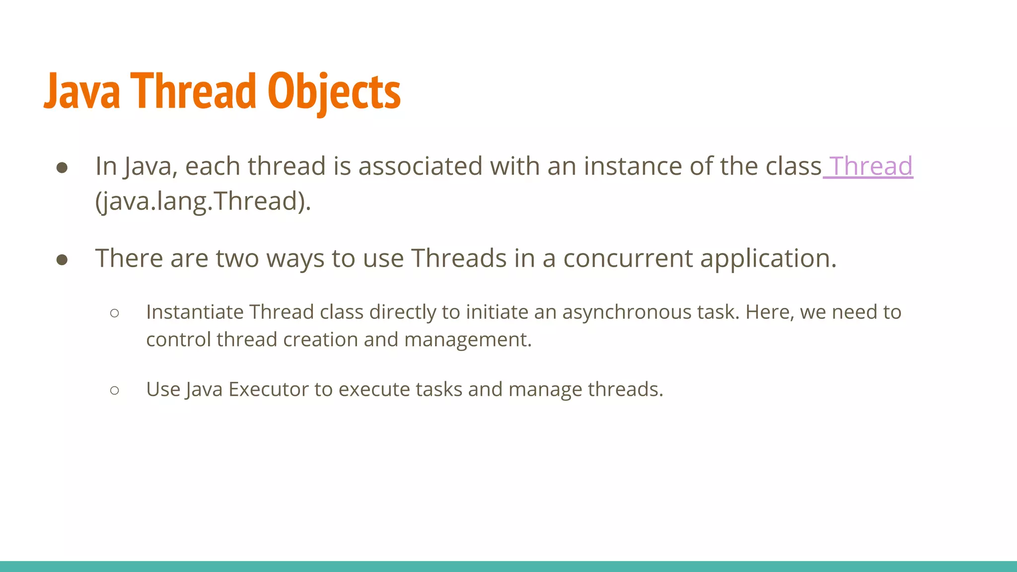 Java Thread Objects
● In Java, each thread is associated with an instance of the class Thread
(java.lang.Thread).
● There are two ways to use Threads in a concurrent application.
○ Instantiate Thread class directly to initiate an asynchronous task. Here, we need to
control thread creation and management.
○ Use Java Executor to execute tasks and manage threads.
 