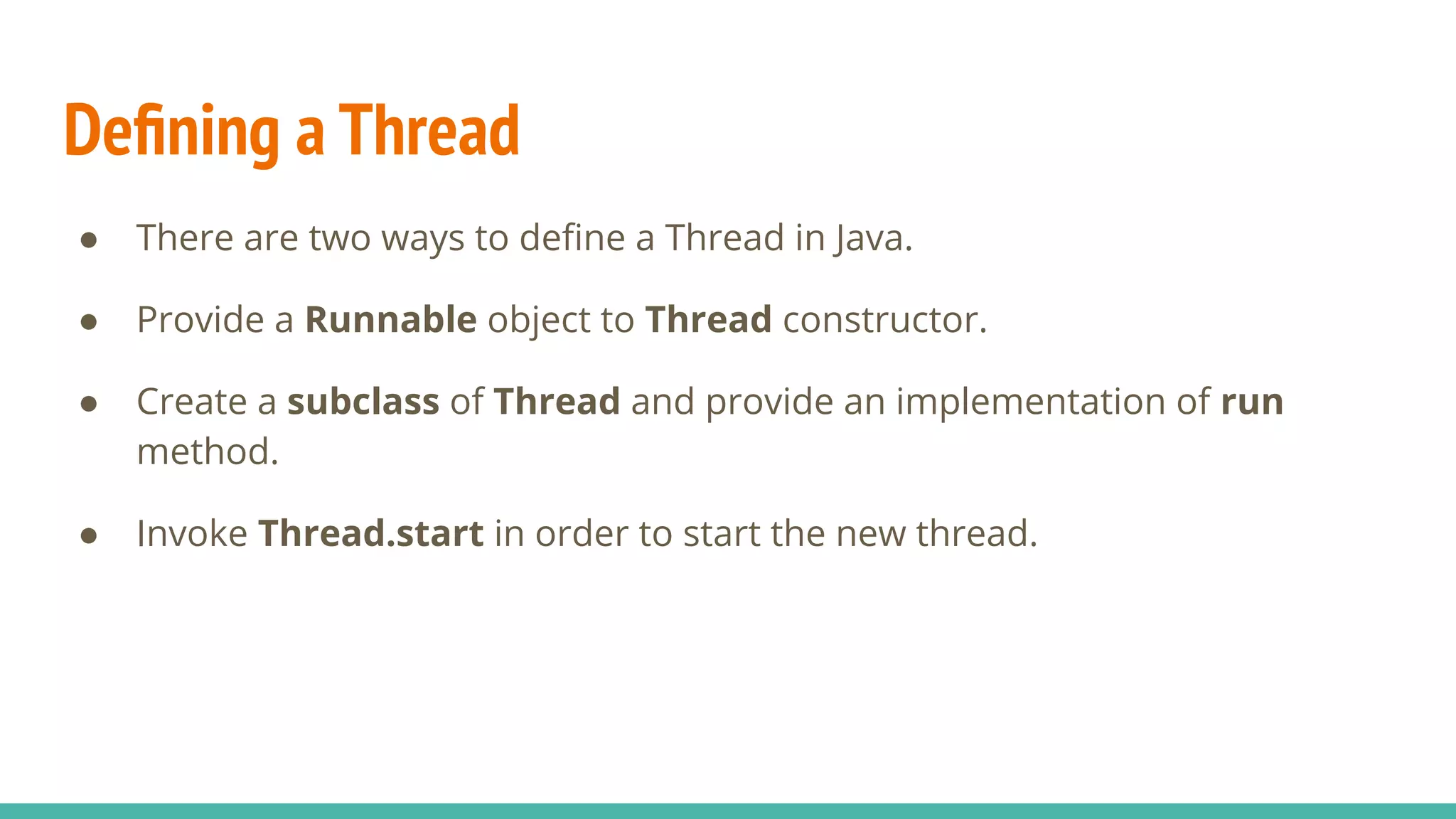 Deﬁning a Thread
● There are two ways to deﬁne a Thread in Java.
● Provide a Runnable object to Thread constructor.
● Create a subclass of Thread and provide an implementation of run
method.
● Invoke Thread.start in order to start the new thread.
 