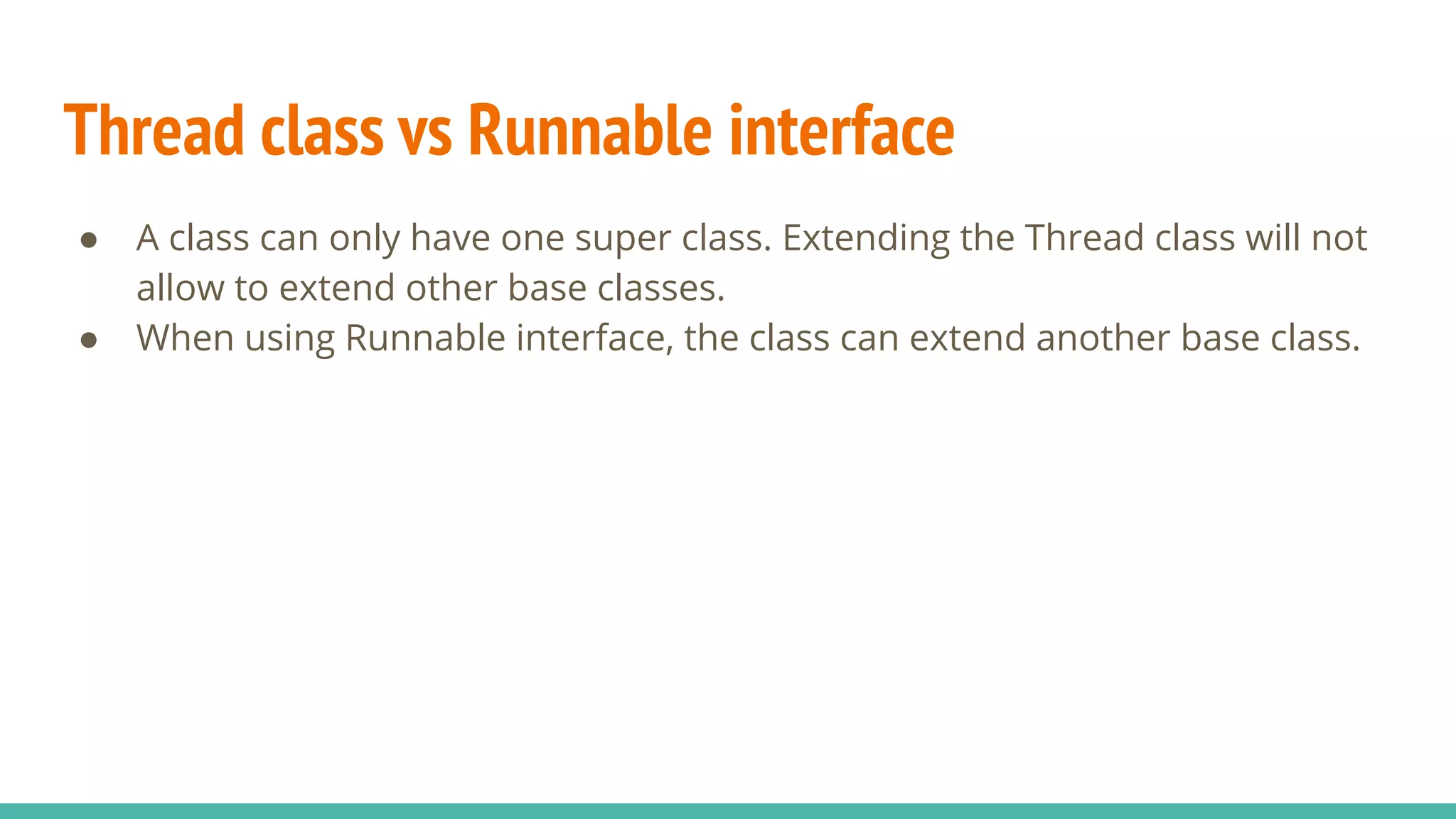 ● A class can only have one super class. Extending the Thread class will not
allow to extend other base classes.
● When using Runnable interface, the class can extend another base class.
Thread class vs Runnable interface
 
