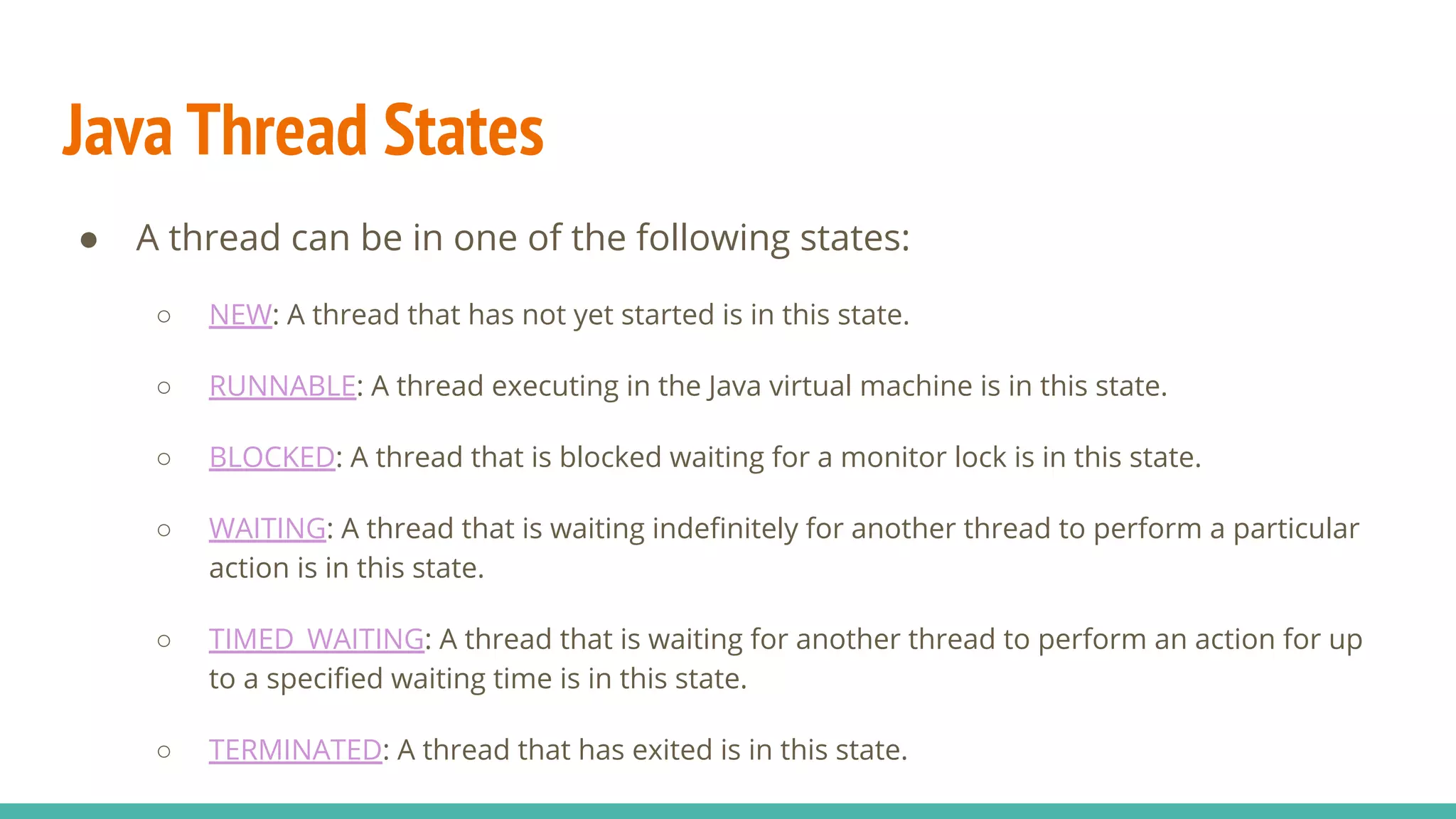 Java Thread States
● A thread can be in one of the following states:
○ NEW: A thread that has not yet started is in this state.
○ RUNNABLE: A thread executing in the Java virtual machine is in this state.
○ BLOCKED: A thread that is blocked waiting for a monitor lock is in this state.
○ WAITING: A thread that is waiting indeﬁnitely for another thread to perform a particular
action is in this state.
○ TIMED_WAITING: A thread that is waiting for another thread to perform an action for up
to a speciﬁed waiting time is in this state.
○ TERMINATED: A thread that has exited is in this state.
 