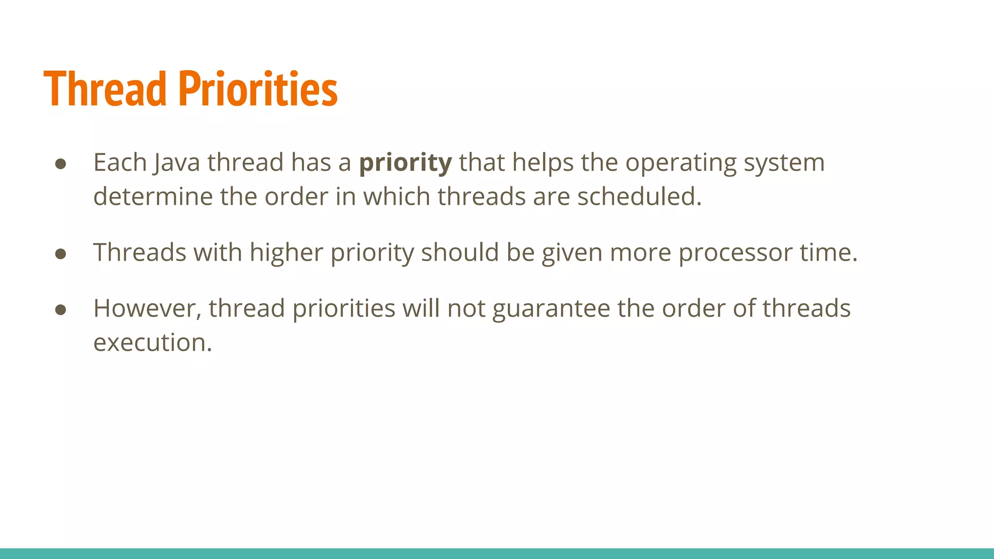 Thread Priorities
● Each Java thread has a priority that helps the operating system
determine the order in which threads are scheduled.
● Threads with higher priority should be given more processor time.
● However, thread priorities will not guarantee the order of threads
execution.
 
