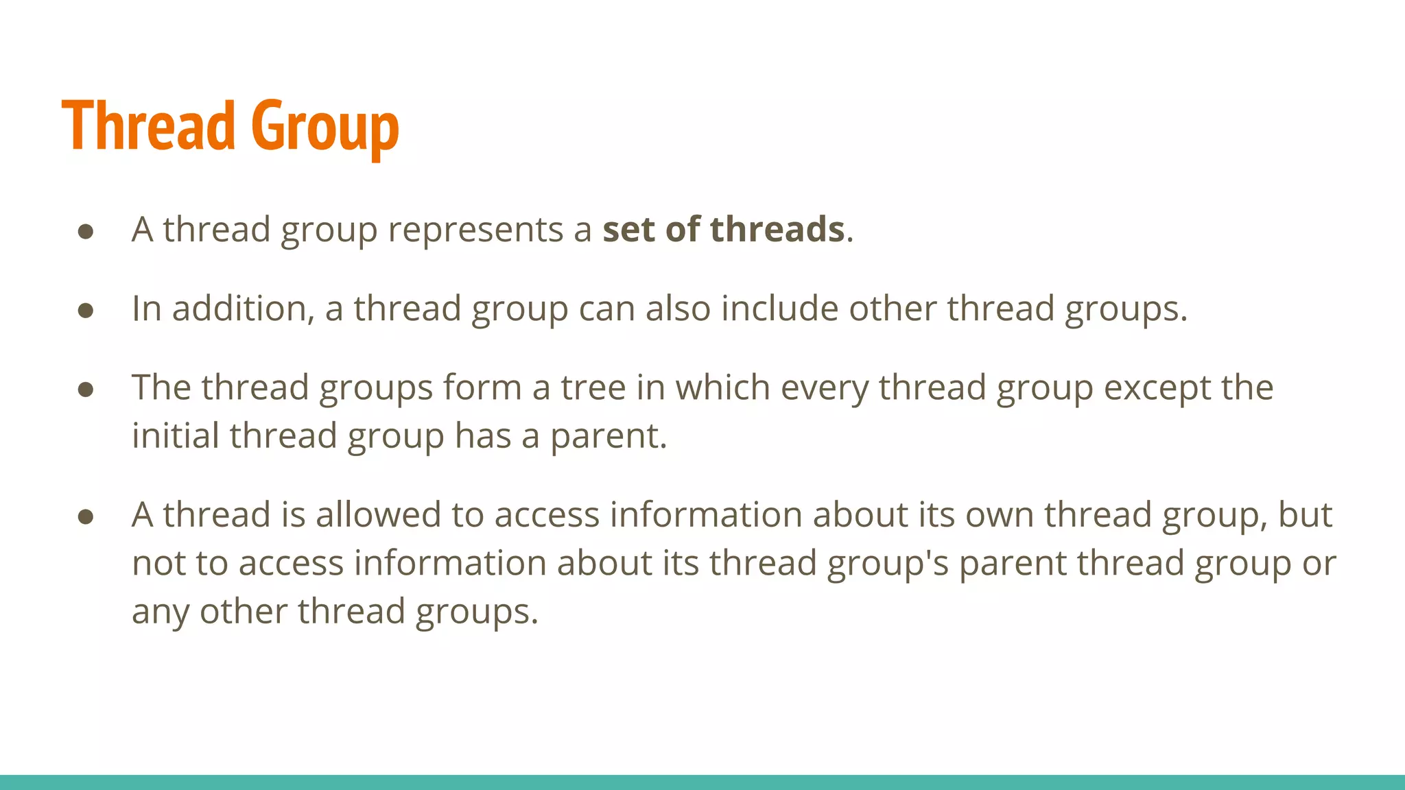 Thread Group
● A thread group represents a set of threads.
● In addition, a thread group can also include other thread groups.
● The thread groups form a tree in which every thread group except the
initial thread group has a parent.
● A thread is allowed to access information about its own thread group, but
not to access information about its thread group's parent thread group or
any other thread groups.
 