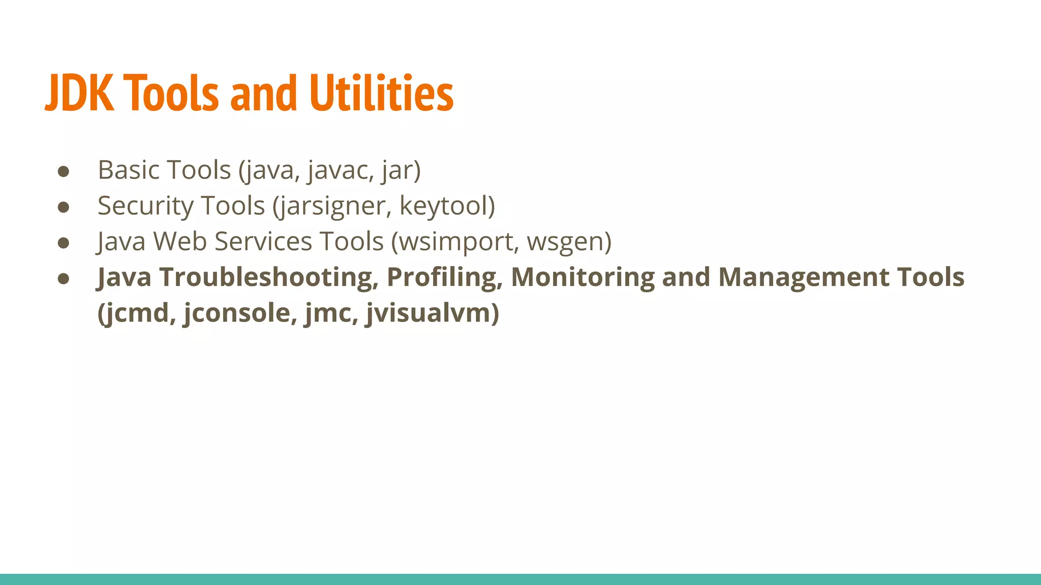 JDK Tools and Utilities
● Basic Tools (java, javac, jar)
● Security Tools (jarsigner, keytool)
● Java Web Services Tools (wsimport, wsgen)
● Java Troubleshooting, Proﬁling, Monitoring and Management Tools
(jcmd, jconsole, jmc, jvisualvm)
 