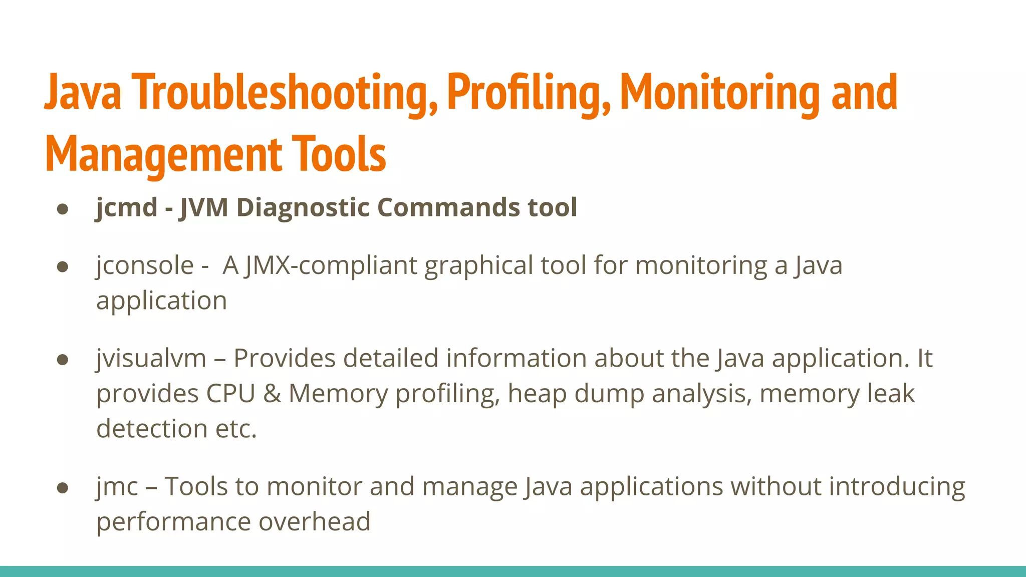 Java Troubleshooting,Proﬁling,Monitoring and
Management Tools
● jcmd - JVM Diagnostic Commands tool
● jconsole - A JMX-compliant graphical tool for monitoring a Java
application
● jvisualvm – Provides detailed information about the Java application. It
provides CPU & Memory proﬁling, heap dump analysis, memory leak
detection etc.
● jmc – Tools to monitor and manage Java applications without introducing
performance overhead
 