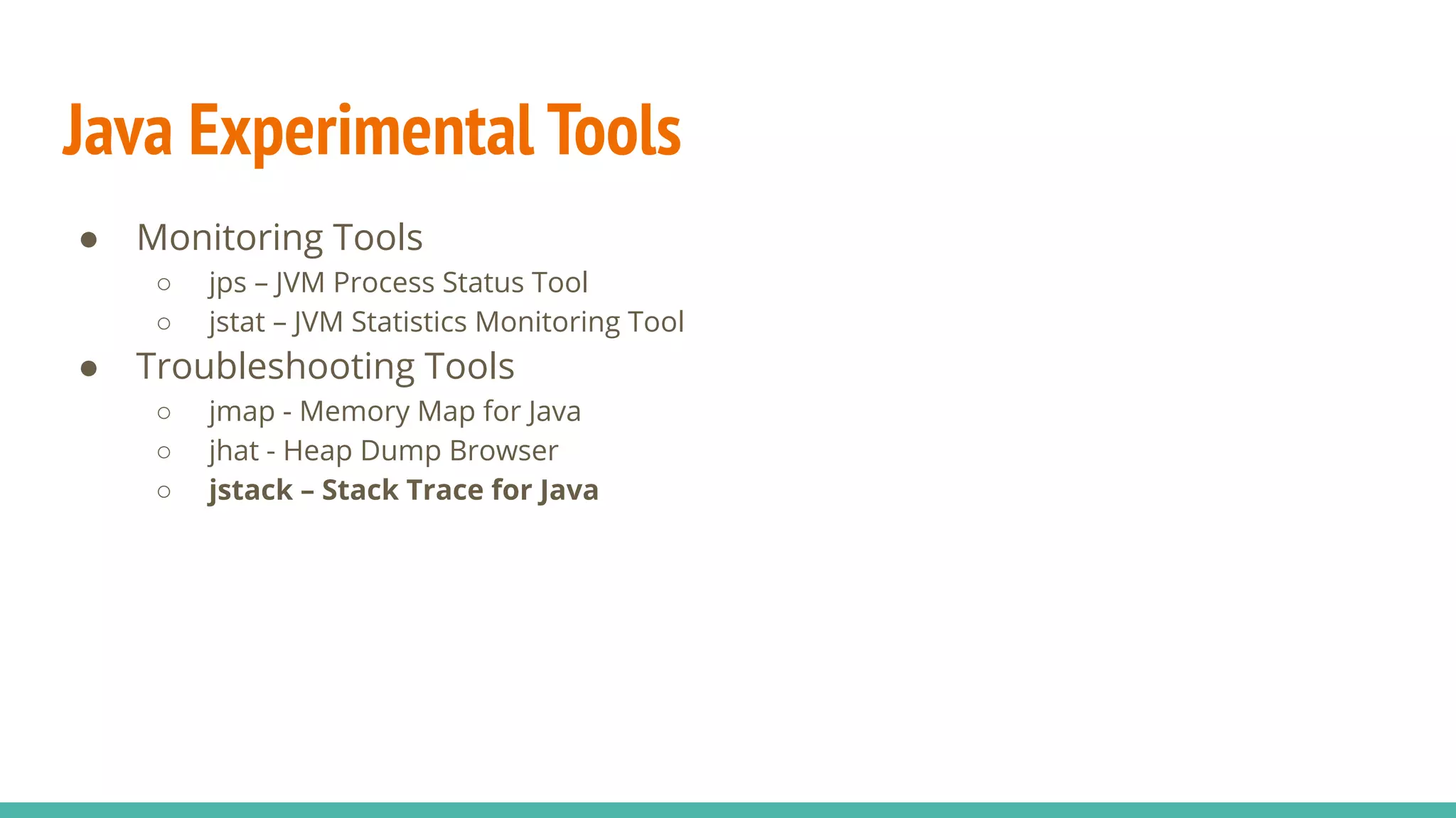 Java Experimental Tools
● Monitoring Tools
○ jps – JVM Process Status Tool
○ jstat – JVM Statistics Monitoring Tool
● Troubleshooting Tools
○ jmap - Memory Map for Java
○ jhat - Heap Dump Browser
○ jstack – Stack Trace for Java
 