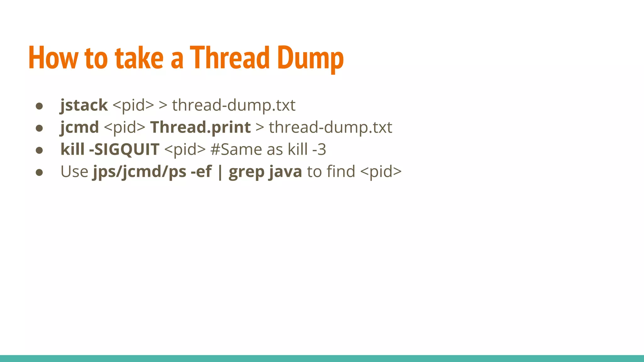 How to take a Thread Dump
● jstack <pid> > thread-dump.txt
● jcmd <pid> Thread.print > thread-dump.txt
● kill -SIGQUIT <pid> #Same as kill -3
● Use jps/jcmd/ps -ef | grep java to ﬁnd <pid>
 