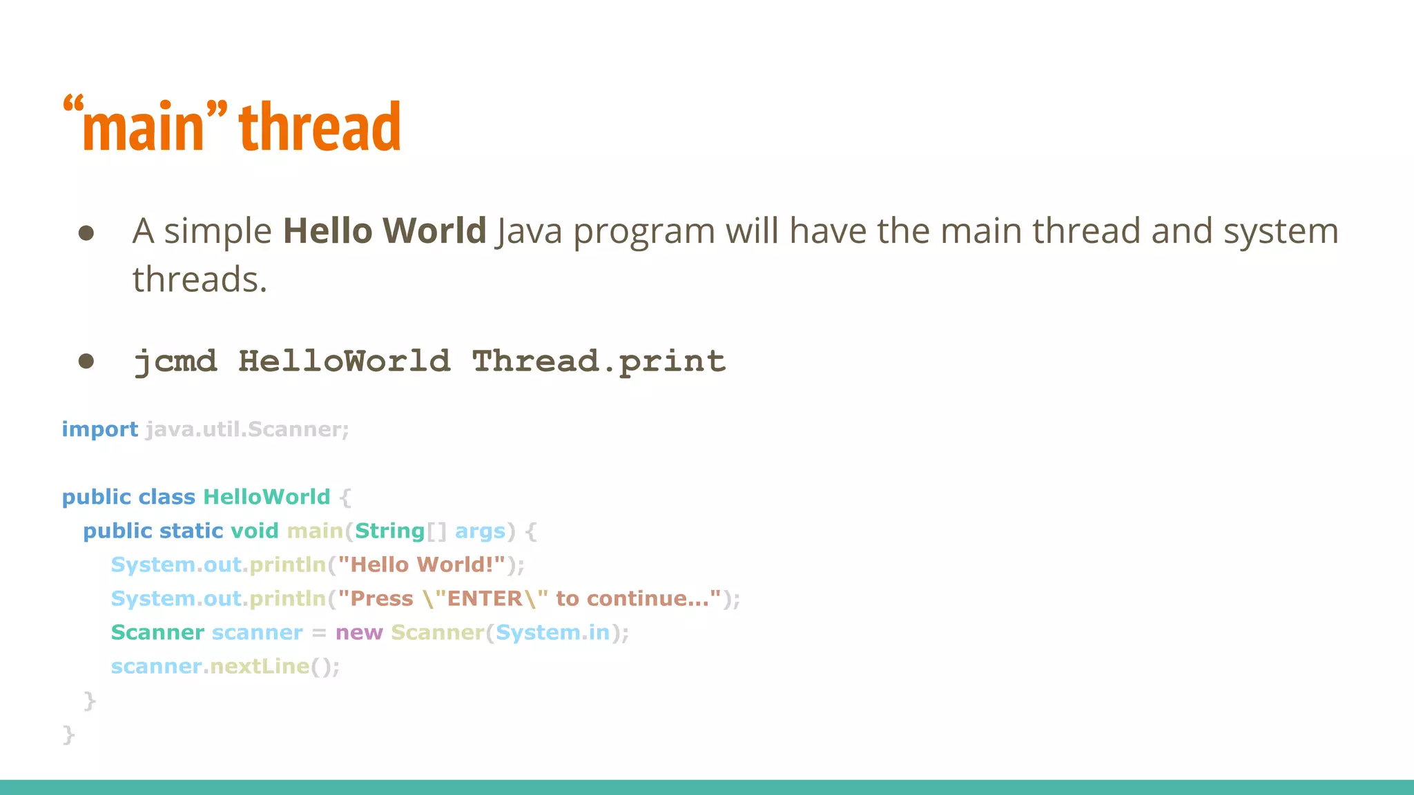 “main”thread
● A simple Hello World Java program will have the main thread and system
threads.
● jcmd HelloWorld Thread.print
import java.util.Scanner;
public class HelloWorld {
public static void main(String[] args) {
System.out.println("Hello World!");
System.out.println("Press "ENTER" to continue...");
Scanner scanner = new Scanner(System.in);
scanner.nextLine();
}
}
 