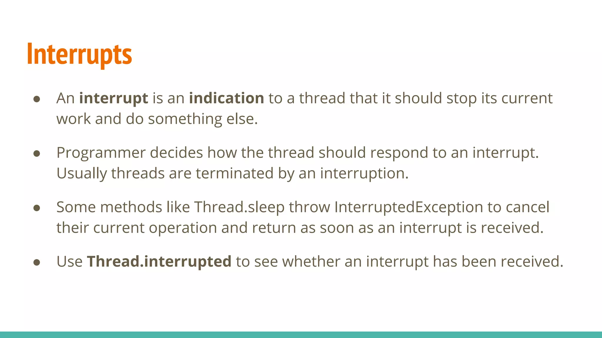 Interrupts
● An interrupt is an indication to a thread that it should stop its current
work and do something else.
● Programmer decides how the thread should respond to an interrupt.
Usually threads are terminated by an interruption.
● Some methods like Thread.sleep throw InterruptedException to cancel
their current operation and return as soon as an interrupt is received.
● Use Thread.interrupted to see whether an interrupt has been received.
 
