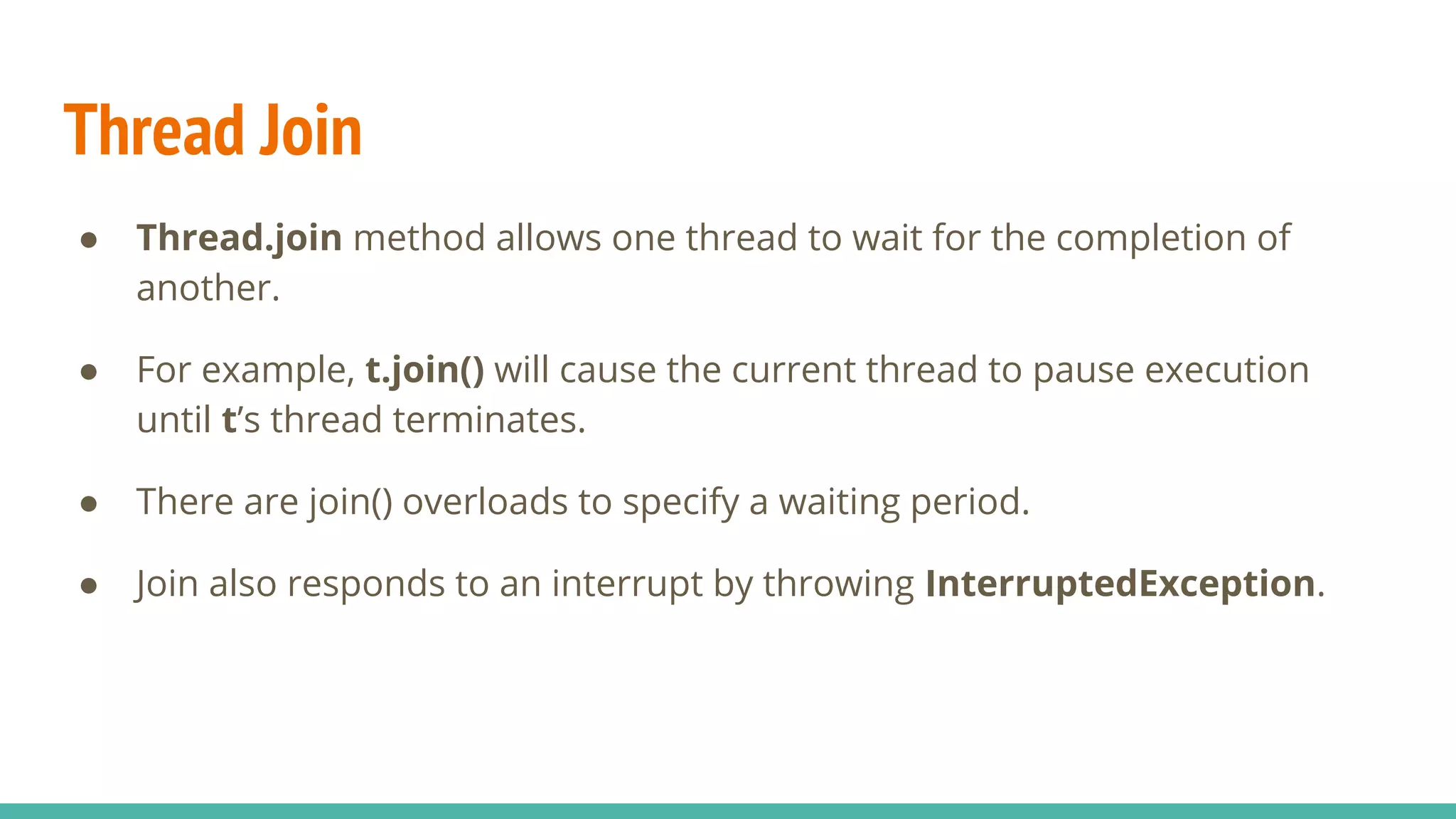 Thread Join
● Thread.join method allows one thread to wait for the completion of
another.
● For example, t.join() will cause the current thread to pause execution
until t’s thread terminates.
● There are join() overloads to specify a waiting period.
● Join also responds to an interrupt by throwing InterruptedException.
 