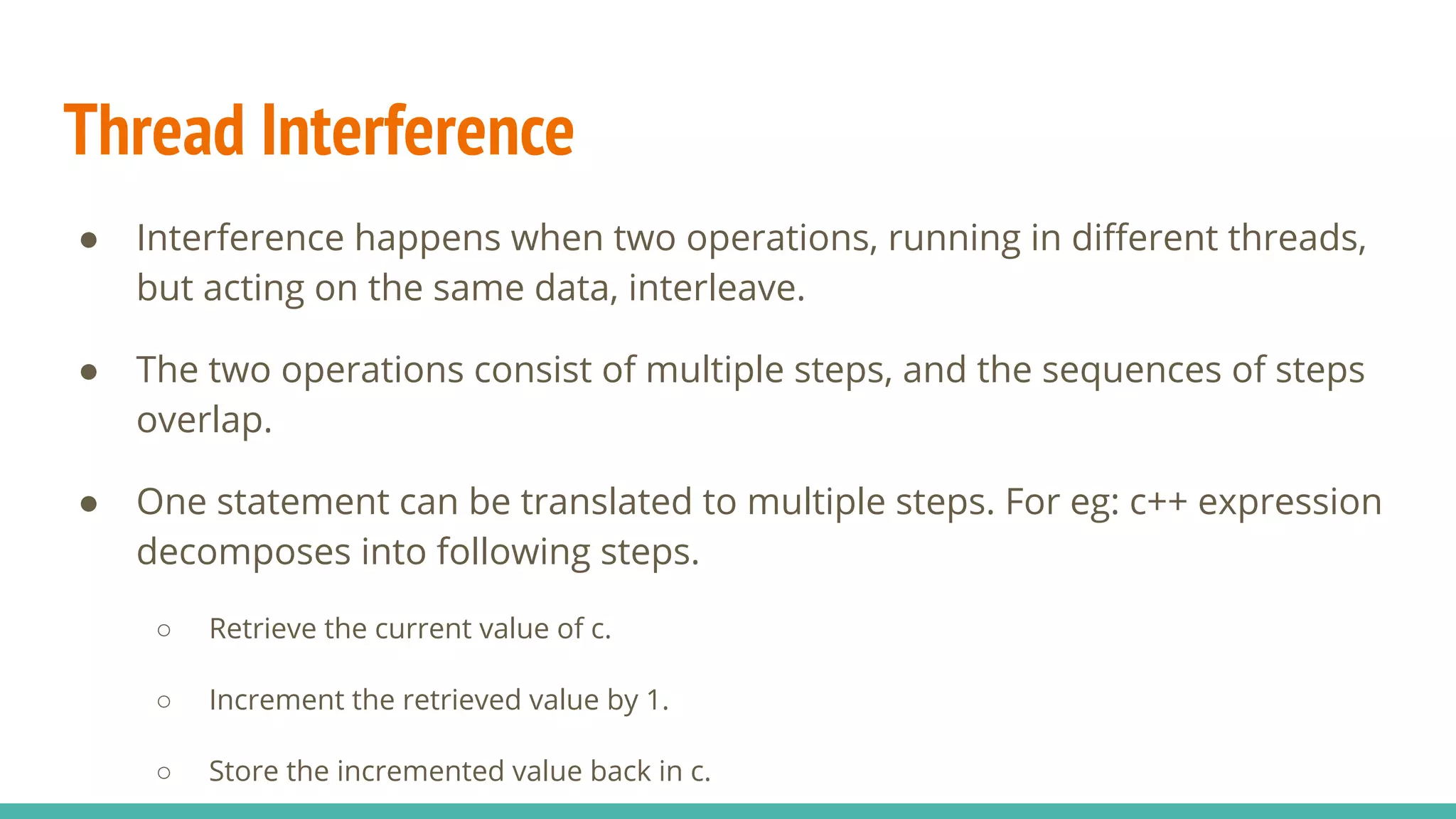 Thread Interference
● Interference happens when two operations, running in diﬀerent threads,
but acting on the same data, interleave.
● The two operations consist of multiple steps, and the sequences of steps
overlap.
● One statement can be translated to multiple steps. For eg: c++ expression
decomposes into following steps.
○ Retrieve the current value of c.
○ Increment the retrieved value by 1.
○ Store the incremented value back in c.
 