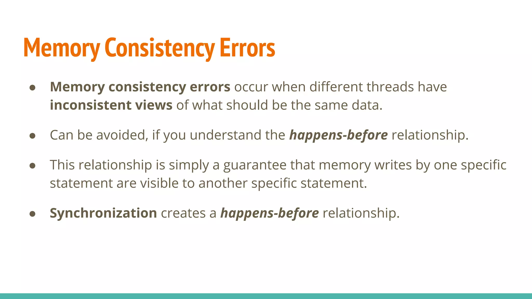 Memory Consistency Errors
● Memory consistency errors occur when diﬀerent threads have
inconsistent views of what should be the same data.
● Can be avoided, if you understand the happens-before relationship.
● This relationship is simply a guarantee that memory writes by one speciﬁc
statement are visible to another speciﬁc statement.
● Synchronization creates a happens-before relationship.
 