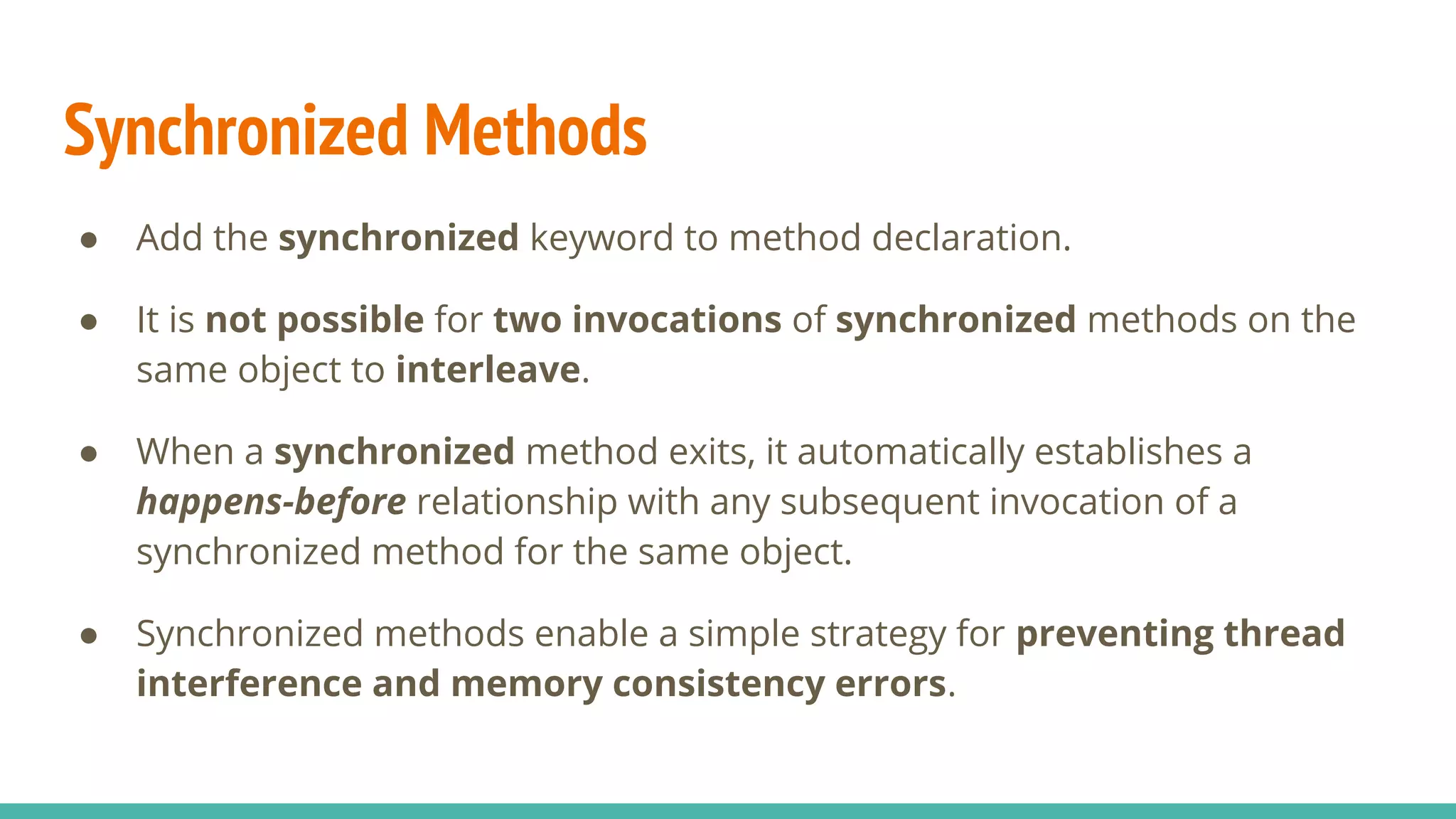 Synchronized Methods
● Add the synchronized keyword to method declaration.
● It is not possible for two invocations of synchronized methods on the
same object to interleave.
● When a synchronized method exits, it automatically establishes a
happens-before relationship with any subsequent invocation of a
synchronized method for the same object.
● Synchronized methods enable a simple strategy for preventing thread
interference and memory consistency errors.
 