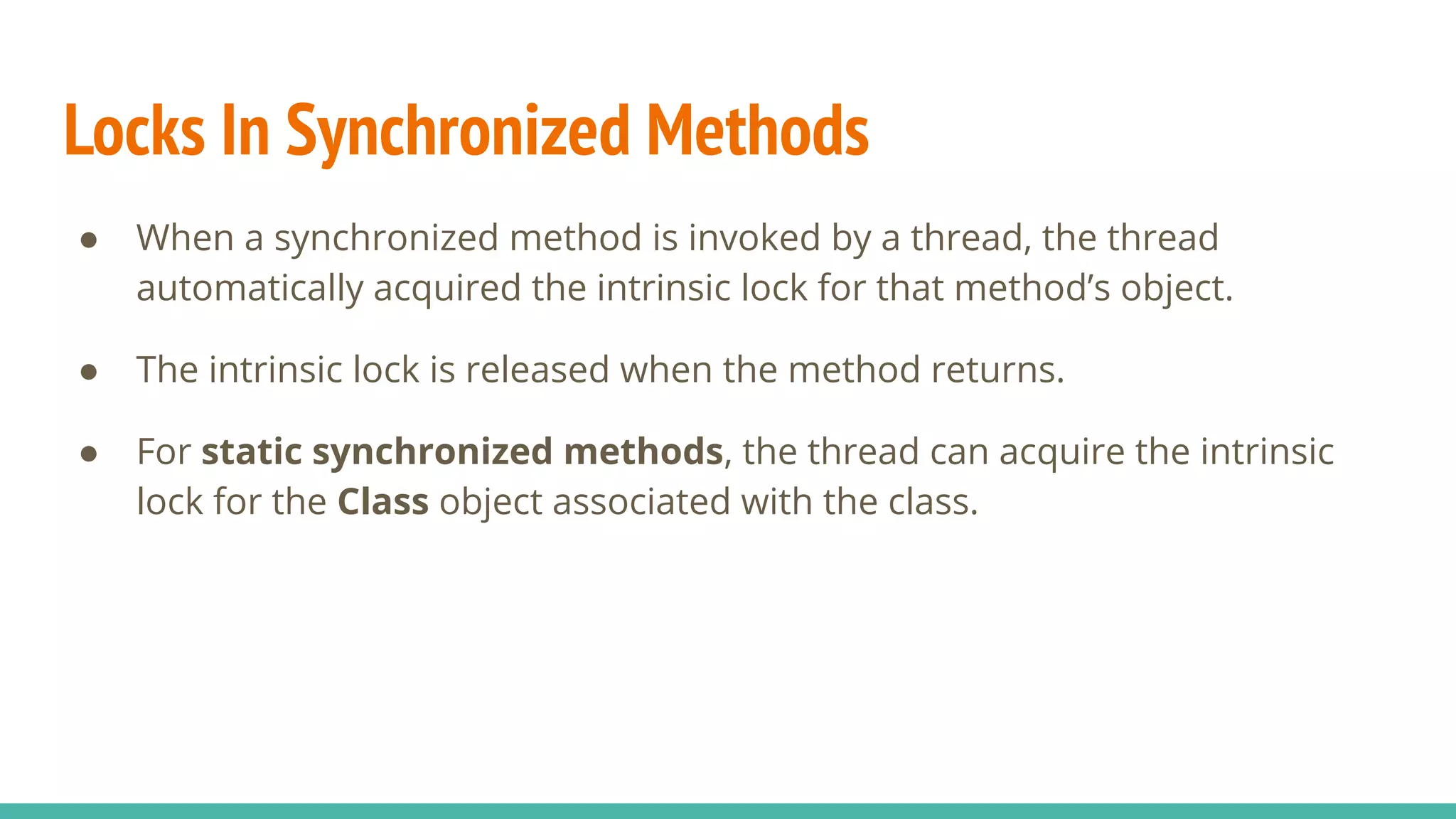 Locks In Synchronized Methods
● When a synchronized method is invoked by a thread, the thread
automatically acquired the intrinsic lock for that method’s object.
● The intrinsic lock is released when the method returns.
● For static synchronized methods, the thread can acquire the intrinsic
lock for the Class object associated with the class.
 
