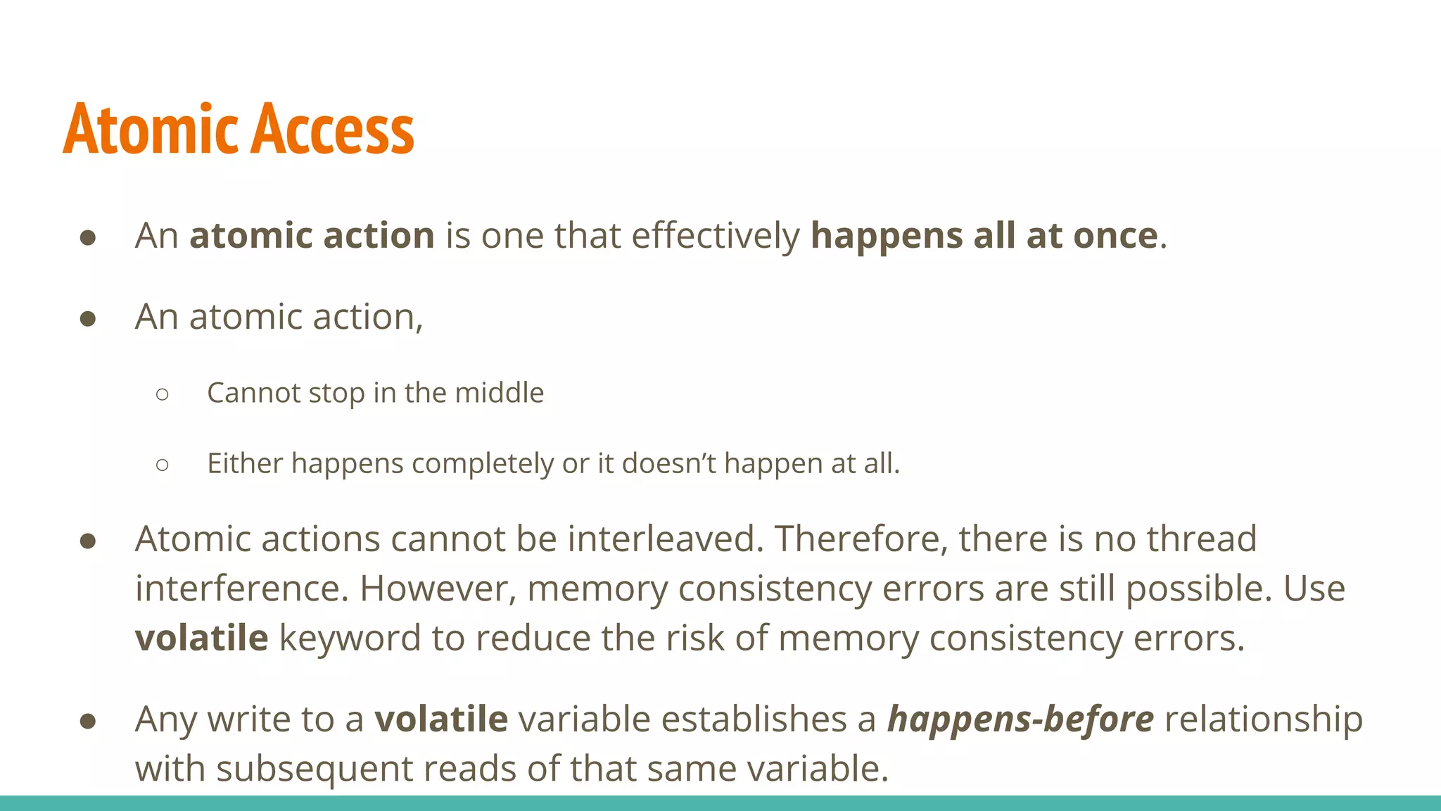 Atomic Access
● An atomic action is one that eﬀectively happens all at once.
● An atomic action,
○ Cannot stop in the middle
○ Either happens completely or it doesn’t happen at all.
● Atomic actions cannot be interleaved. Therefore, there is no thread
interference. However, memory consistency errors are still possible. Use
volatile keyword to reduce the risk of memory consistency errors.
● Any write to a volatile variable establishes a happens-before relationship
with subsequent reads of that same variable.
 