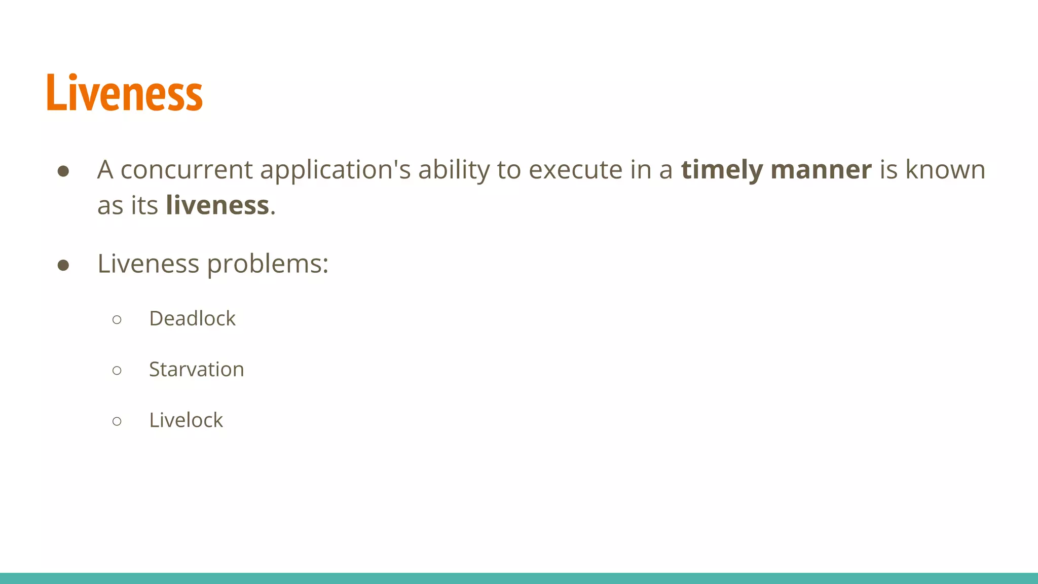 Liveness
● A concurrent application's ability to execute in a timely manner is known
as its liveness.
● Liveness problems:
○ Deadlock
○ Starvation
○ Livelock
 