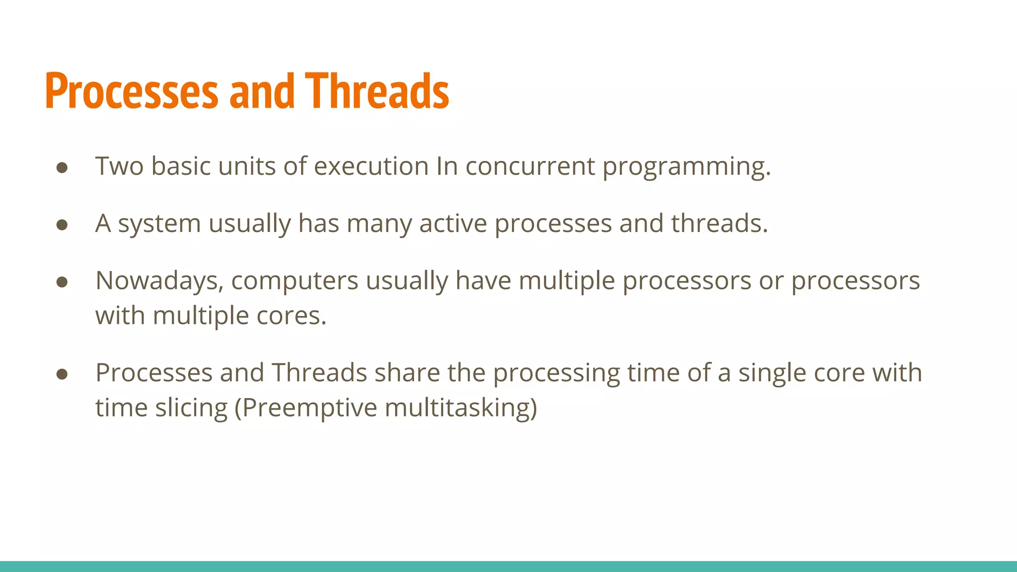 Processes and Threads
● Two basic units of execution In concurrent programming.
● A system usually has many active processes and threads.
● Nowadays, computers usually have multiple processors or processors
with multiple cores.
● Processes and Threads share the processing time of a single core with
time slicing (Preemptive multitasking)
 