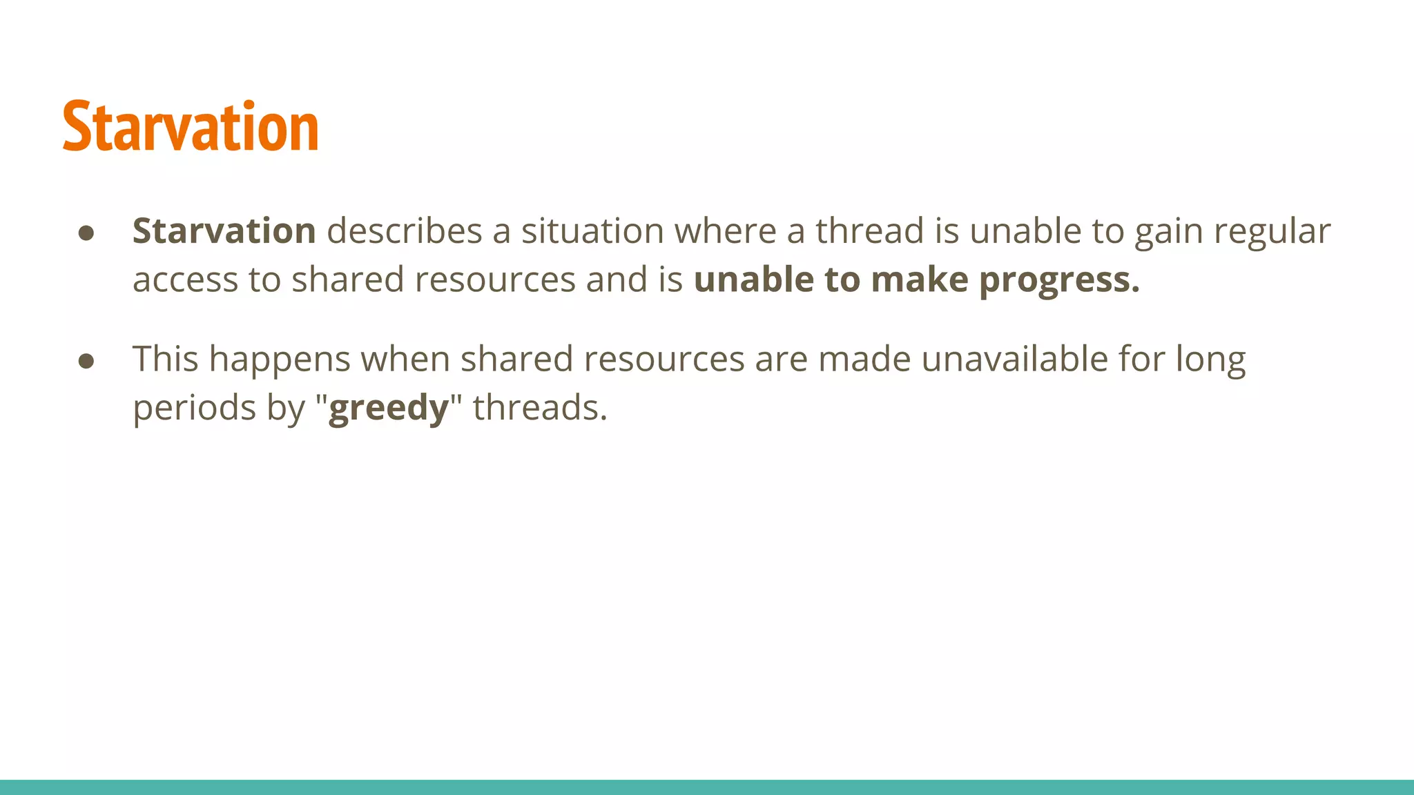 Starvation
● Starvation describes a situation where a thread is unable to gain regular
access to shared resources and is unable to make progress.
● This happens when shared resources are made unavailable for long
periods by "greedy" threads.
 