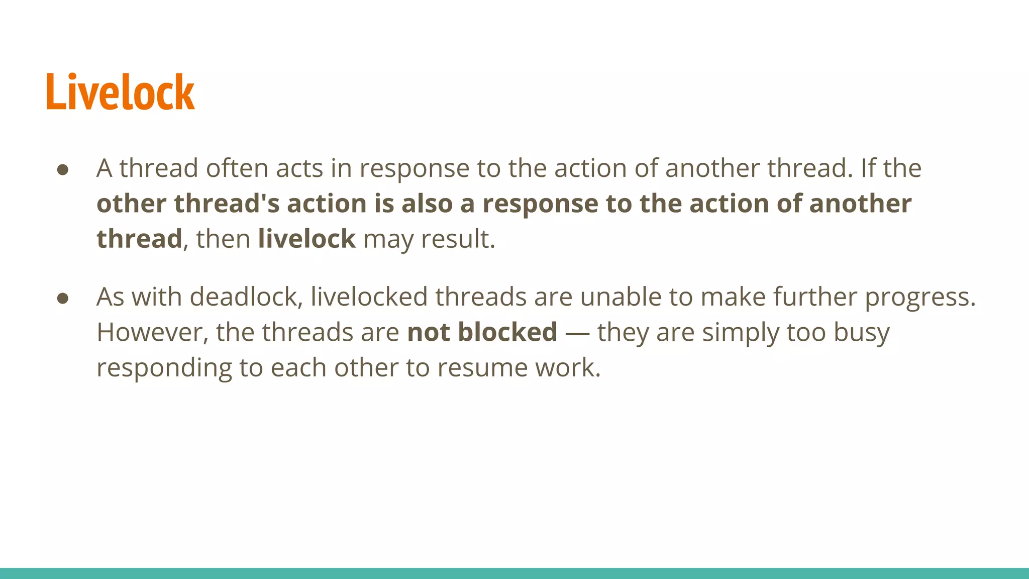 Livelock
● A thread often acts in response to the action of another thread. If the
other thread's action is also a response to the action of another
thread, then livelock may result.
● As with deadlock, livelocked threads are unable to make further progress.
However, the threads are not blocked — they are simply too busy
responding to each other to resume work.
 