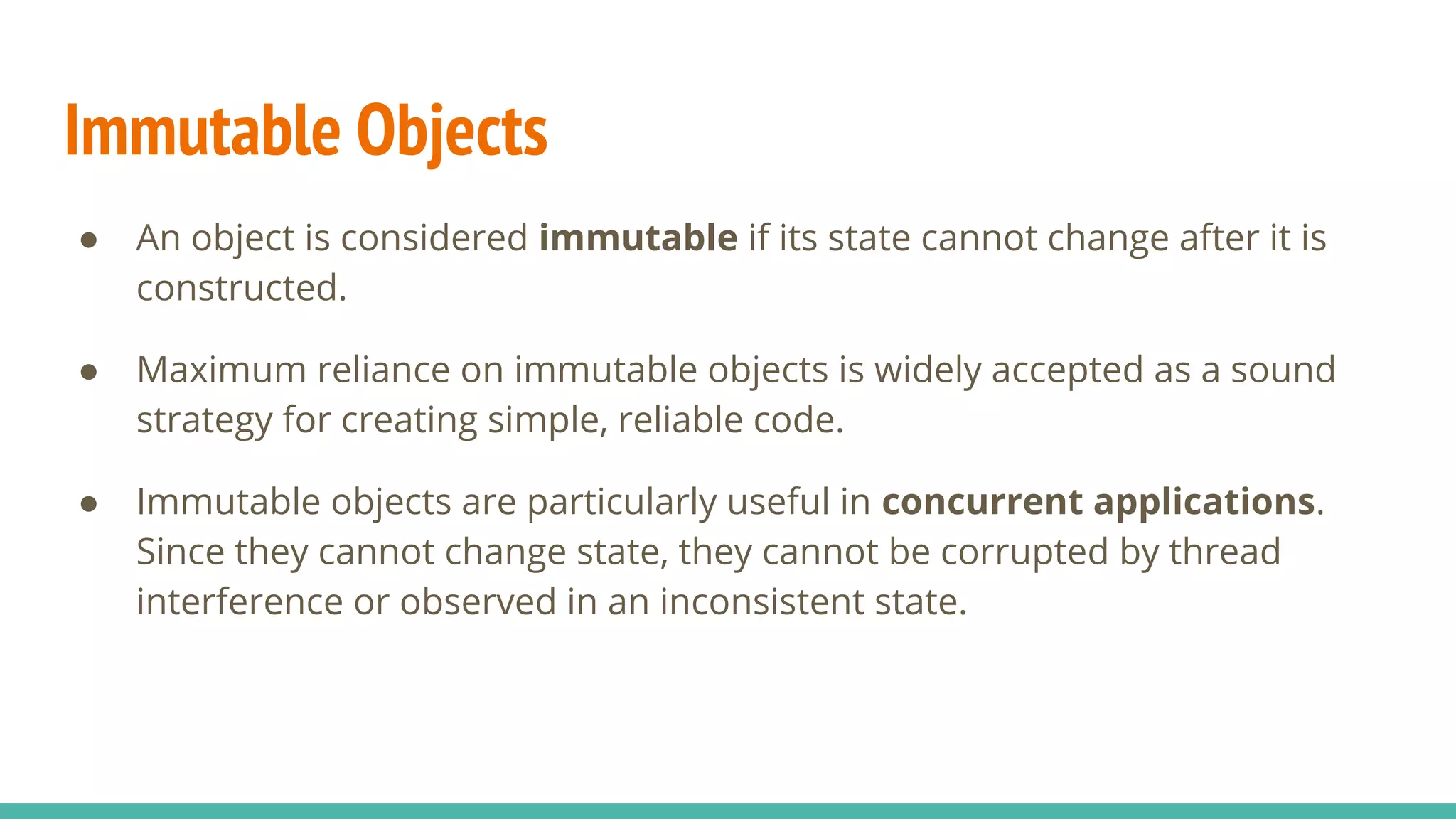 Immutable Objects
● An object is considered immutable if its state cannot change after it is
constructed.
● Maximum reliance on immutable objects is widely accepted as a sound
strategy for creating simple, reliable code.
● Immutable objects are particularly useful in concurrent applications.
Since they cannot change state, they cannot be corrupted by thread
interference or observed in an inconsistent state.
 