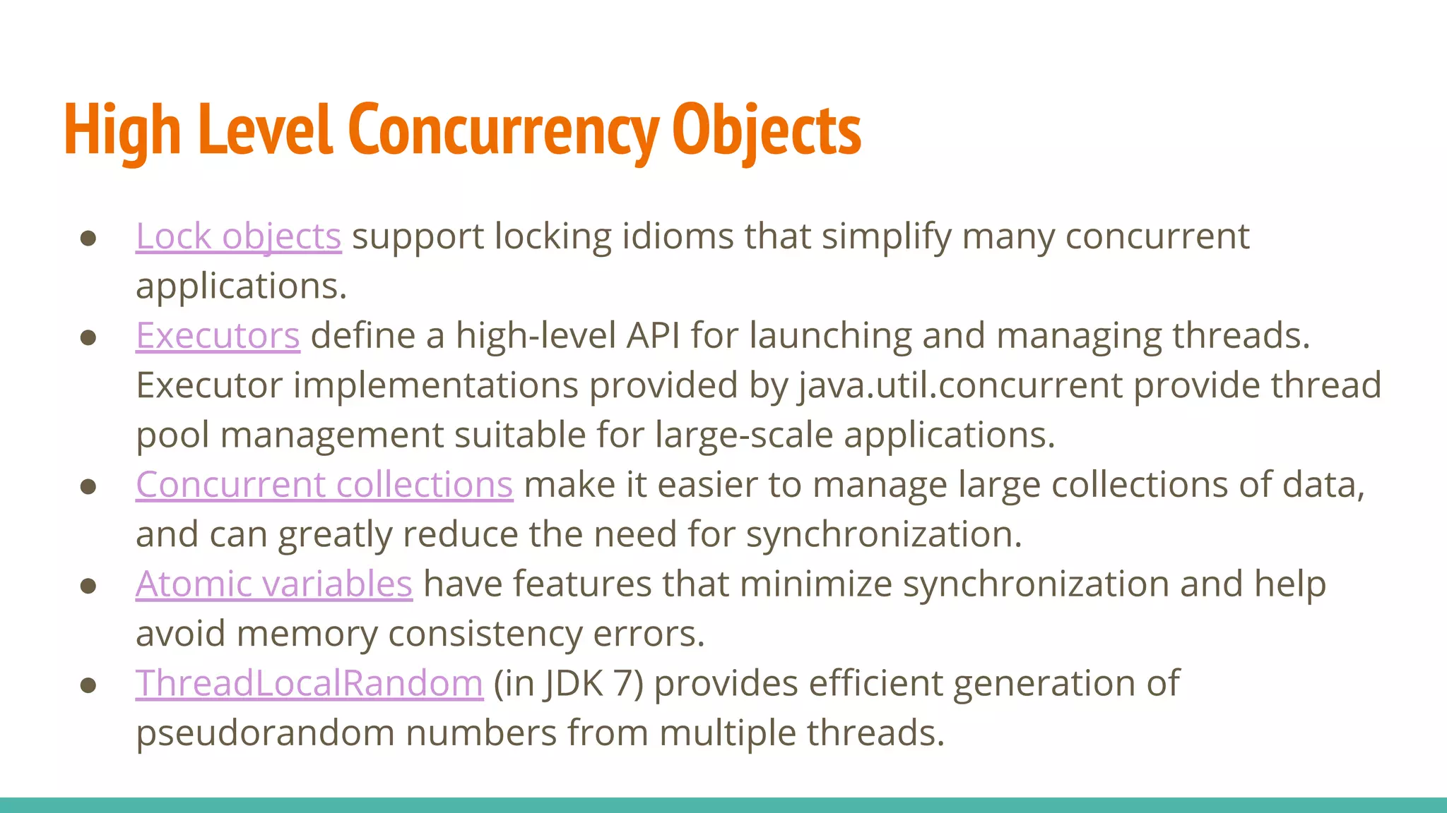High Level Concurrency Objects
● Lock objects support locking idioms that simplify many concurrent
applications.
● Executors deﬁne a high-level API for launching and managing threads.
Executor implementations provided by java.util.concurrent provide thread
pool management suitable for large-scale applications.
● Concurrent collections make it easier to manage large collections of data,
and can greatly reduce the need for synchronization.
● Atomic variables have features that minimize synchronization and help
avoid memory consistency errors.
● ThreadLocalRandom (in JDK 7) provides eﬃcient generation of
pseudorandom numbers from multiple threads.
 